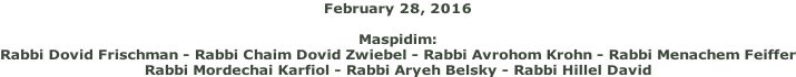 February 28, 2016  Maspidim: Rabbi Dovid Frischman - Rabbi Chaim Dovid Zwiebel - Rabbi Avrohom Krohn - Rabbi Menachem Feiffer Rabbi Mordechai Karfiol - Rabbi Aryeh Belsky - Rabbi Hillel David